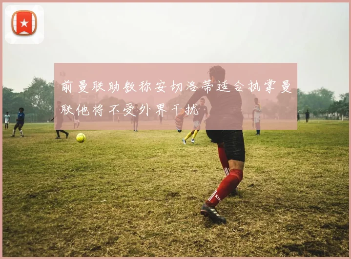 前曼联助教称安切洛蒂适合执掌曼联他将不受外界干扰
