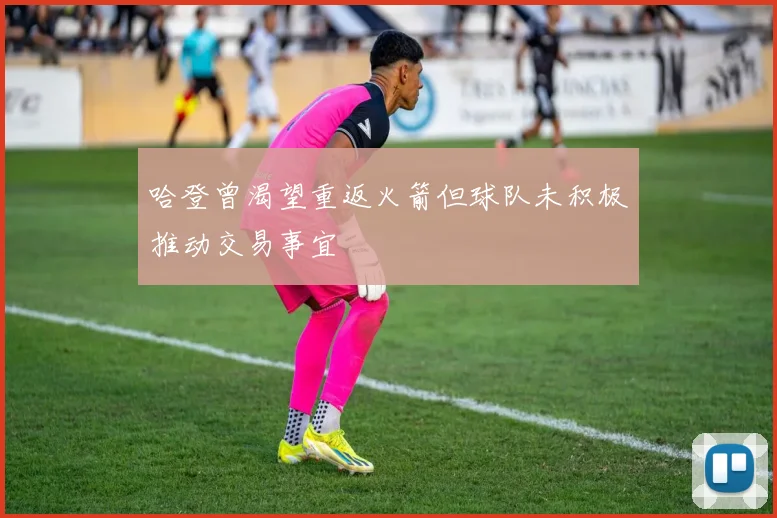 哈登曾渴望重返火箭但球队未积极推动交易事宜
