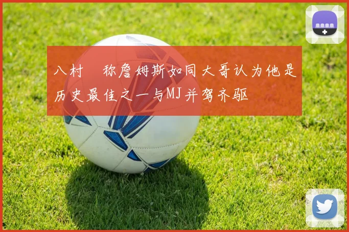 八村塁称詹姆斯如同大哥认为他是历史最佳之一与MJ并驾齐驱
