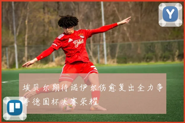 埃贝尔期待诺伊尔伤愈复出全力争夺德国杯决赛荣耀