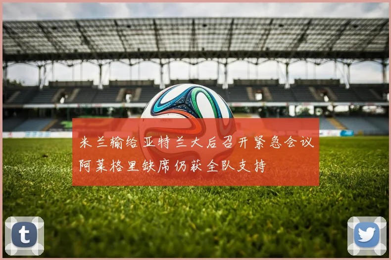 米兰输给亚特兰大后召开紧急会议阿莱格里缺席仍获全队支持