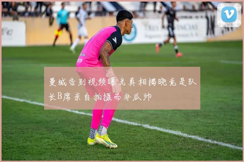 曼城告别视频曝光真相揭晓竟是队长B席亲自拍摄而非瓜帅