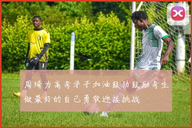 周琦为高考学子加油鼓劲鼓励考生做最好的自己勇敢迎接挑战