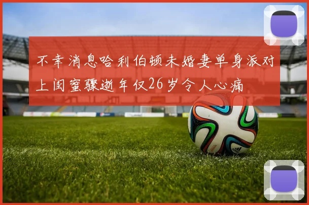 不幸消息哈利伯顿未婚妻单身派对上闺蜜骤逝年仅26岁令人心痛
