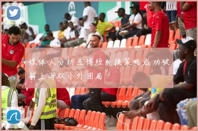 媒体人分析王博短轮换策略成功破解上海双小外困局