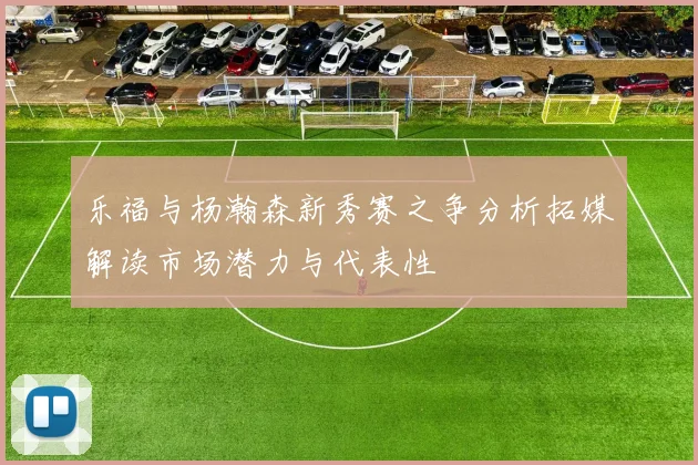 乐福与杨瀚森新秀赛之争分析拓媒解读市场潜力与代表性