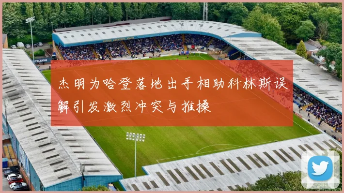 杰明为哈登落地出手相助科林斯误解引发激烈冲突与推搡