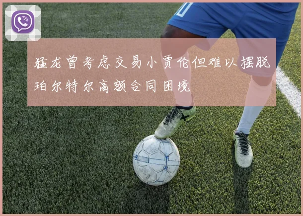 猛龙曾考虑交易小贾伦但难以摆脱珀尔特尔高额合同困境