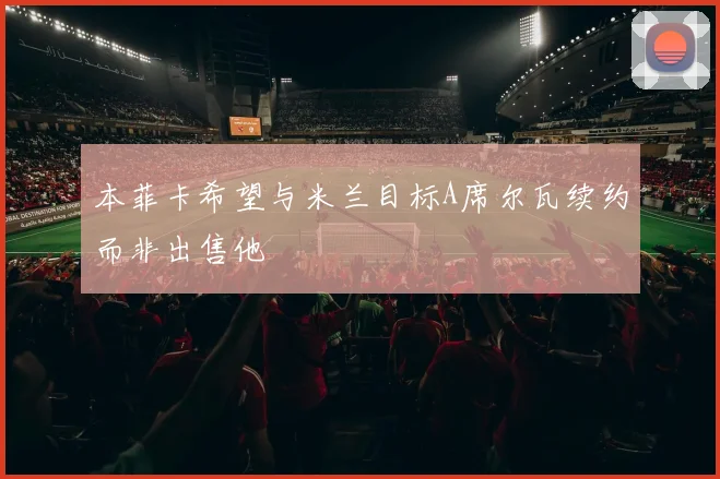 本菲卡希望与米兰目标A席尔瓦续约而非出售他