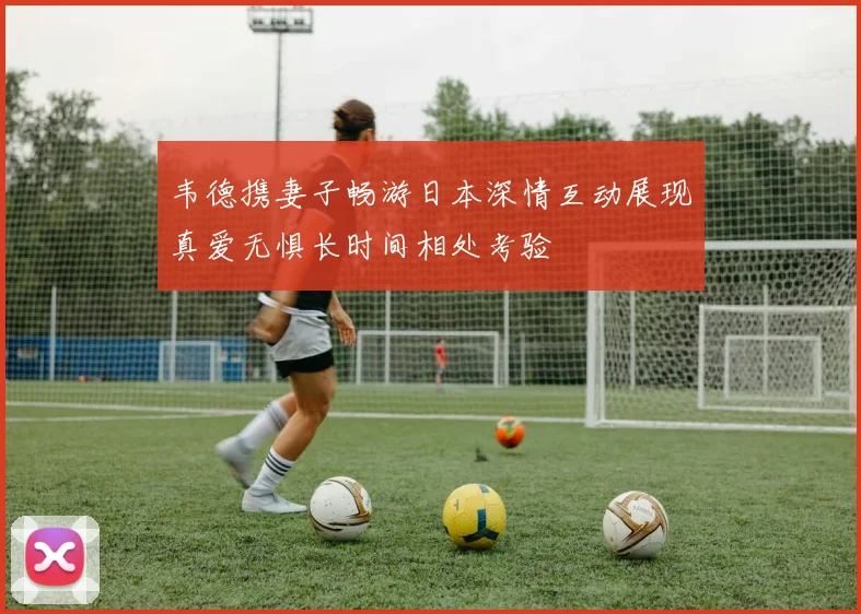 韦德携妻子畅游日本深情互动展现真爱无惧长时间相处考验