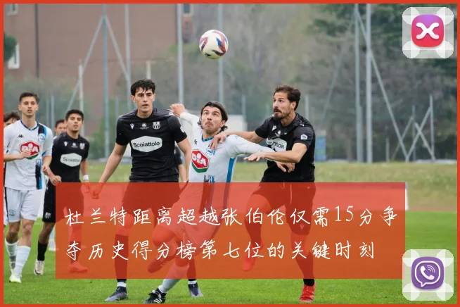 杜兰特距离超越张伯伦仅需15分争夺历史得分榜第七位的关键时刻