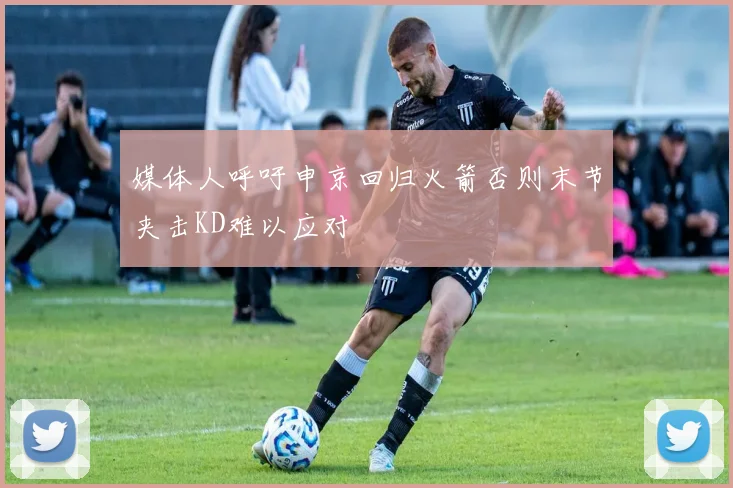 媒体人呼吁申京回归火箭否则末节夹击KD难以应对