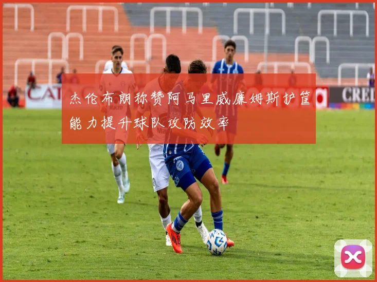 杰伦布朗称赞阿马里威廉姆斯护筐能力提升球队攻防效率