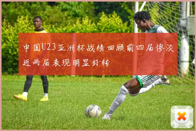 中国U23亚洲杯战绩回顾前四届惨淡近两届表现明显好转