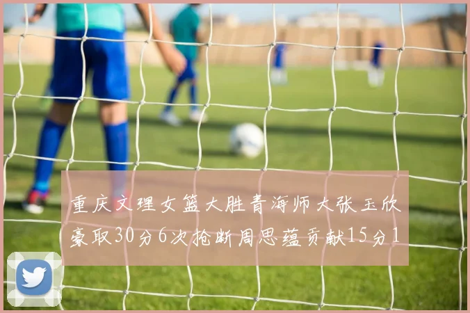 重庆文理女篮大胜青海师大张玉欣豪取30分6次抢断周思蕴贡献15分14篮板10助攻