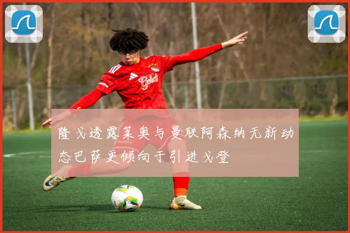 隆戈透露莱奥与曼联阿森纳无新动态巴萨更倾向于引进戈登